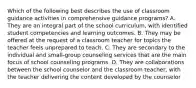 Which of the following best describes the use of classroom guidance activities in comprehensive guidance programs? A. They are an integral part of the school curriculum, with identified student competencies and learning outcomes. B. They may be offered at the request of a classroom teacher for topics the teacher feels unprepared to teach. C. They are secondary to the individual and small-group counseling services that are the main focus of school counseling programs. D. They are collaborations between the school counselor and the classroom teacher, with the teacher delivering the content developed by the counselor