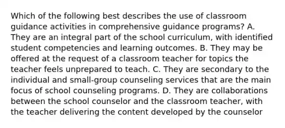 Which of the following best describes the use of classroom guidance activities in comprehensive guidance programs? A. They are an integral part of the school curriculum, with identified student competencies and learning outcomes. B. They may be offered at the request of a classroom teacher for topics the teacher feels unprepared to teach. C. They are secondary to the individual and small-group counseling services that are the main focus of school counseling programs. D. They are collaborations between the school counselor and the classroom teacher, with the teacher delivering the content developed by the counselor