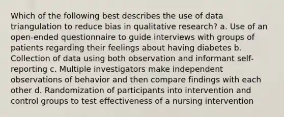 Which of the following best describes the use of data triangulation to reduce bias in qualitative research? a. Use of an open-ended questionnaire to guide interviews with groups of patients regarding their feelings about having diabetes b. Collection of data using both observation and informant self-reporting c. Multiple investigators make independent observations of behavior and then compare findings with each other d. Randomization of participants into intervention and control groups to test effectiveness of a nursing intervention