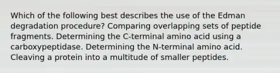 Which of the following best describes the use of the Edman degradation procedure? Comparing overlapping sets of peptide fragments. Determining the C-terminal amino acid using a carboxypeptidase. Determining the N-terminal amino acid. Cleaving a protein into a multitude of smaller peptides.