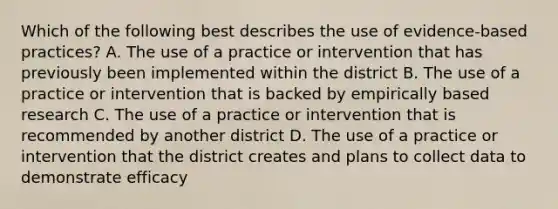 Which of the following best describes the use of evidence-based practices? A. The use of a practice or intervention that has previously been implemented within the district B. The use of a practice or intervention that is backed by empirically based research C. The use of a practice or intervention that is recommended by another district D. The use of a practice or intervention that the district creates and plans to collect data to demonstrate efficacy