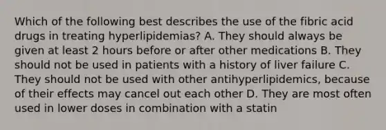 Which of the following best describes the use of the fibric acid drugs in treating hyperlipidemias? A. They should always be given at least 2 hours before or after other medications B. They should not be used in patients with a history of liver failure C. They should not be used with other antihyperlipidemics, because of their effects may cancel out each other D. They are most often used in lower doses in combination with a statin