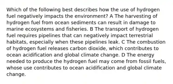 Which of the following best describes how the use of hydrogen fuel negatively impacts the environment? A The harvesting of hydrogen fuel from ocean sediments can result in damage to marine ecosystems and fisheries. B The transport of hydrogen fuel requires pipelines that can negatively impact terrestrial habitats, especially when these pipelines leak. C The combustion of hydrogen fuel releases carbon dioxide, which contributes to ocean acidification and global climate change. D The energy needed to produce the hydrogen fuel may come from fossil fuels, whose use contributes to ocean acidification and global climate change.