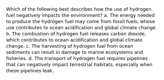 Which of the following best describes how the use of hydrogen fuel negatively impacts the environment? a. The energy needed to produce the hydrogen fuel may come from fossil fuels, whose use contributes to ocean acidification and global climate change. b. The combustion of hydrogen fuel releases carbon dioxide, which contributes to ocean acidification and global climate change. c. The harvesting of hydrogen fuel from ocean sediments can result in damage to marine ecosystems and fisheries. d. The transport of hydrogen fuel requires pipelines that can negatively impact terrestrial habitats, especially when these pipelines leak.