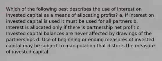 Which of the following best describes the use of interest on invested capital as a means of allocating profits? a. If interest on invested capital is used it must be used for all partners b. Interest is allocated only if there is partnership net profit c. Invested capital balances are never affected by drawings of the partnerships d. Use of beginning or ending measures of invested capital may be subject to manipulation that distorts the measure of invested capital ​