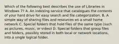 Which of the following best describes the use of Libraries in Windows 7? A. An indexing service that catalogues the contents of your hard drive for easy search and file categorization. B. A simple way of sharing files and resources on a small home network C. Special folders that hold files of the same type (such as pictures, music, or video) D. Special folders that group files and folders, possibly stored in both local or network locations, into a single logical folder.