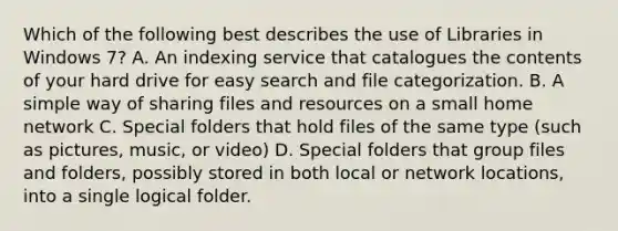 Which of the following best describes the use of Libraries in Windows 7? A. An indexing service that catalogues the contents of your hard drive for easy search and file categorization. B. A simple way of sharing files and resources on a small home network C. Special folders that hold files of the same type (such as pictures, music, or video) D. Special folders that group files and folders, possibly stored in both local or network locations, into a single logical folder.