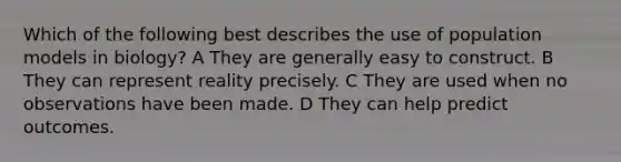 Which of the following best describes the use of population models in biology? A They are generally easy to construct. B They can represent reality precisely. C They are used when no observations have been made. D They can help predict outcomes.