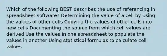 Which of the following BEST describes the use of referencing in spreadsheet software? Determining the value of a cell by using the values of other cells Copying the values of other cells into new cells Documenting the source from which cell values are derived Use the values in one spreadsheet to populate the values in another Using statistical formulas to calculate cell values