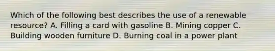 Which of the following best describes the use of a renewable resource? A. Filling a card with gasoline B. Mining copper C. Building wooden furniture D. Burning coal in a power plant