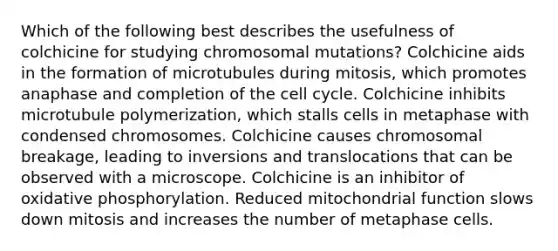 Which of the following best describes the usefulness of colchicine for studying chromosomal mutations? Colchicine aids in the formation of microtubules during mitosis, which promotes anaphase and completion of the cell cycle. Colchicine inhibits microtubule polymerization, which stalls cells in metaphase with condensed chromosomes. Colchicine causes chromosomal breakage, leading to inversions and translocations that can be observed with a microscope. Colchicine is an inhibitor of oxidative phosphorylation. Reduced mitochondrial function slows down mitosis and increases the number of metaphase cells.