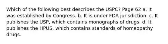 Which of the following best describes the USPC? Page 62 a. It was established by Congress. b. It is under FDA jurisdiction. c. It publishes the USP, which contains monographs of drugs. d. It publishes the HPUS, which contains standards of homeopathy drugs.