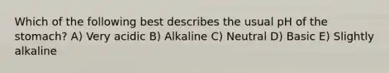 Which of the following best describes the usual pH of the stomach? A) Very acidic B) Alkaline C) Neutral D) Basic E) Slightly alkaline