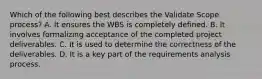 Which of the following best describes the Validate Scope process? A. It ensures the WBS is completely defined. B. It involves formalizing acceptance of the completed project deliverables. C. It is used to determine the correctness of the deliverables. D. It is a key part of the requirements analysis process.