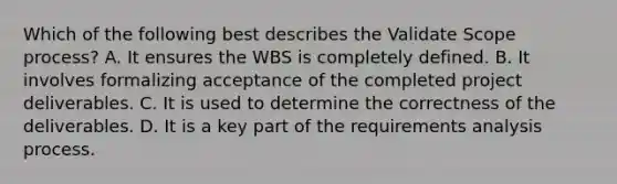 Which of the following best describes the Validate Scope process? A. It ensures the WBS is completely defined. B. It involves formalizing acceptance of the completed project deliverables. C. It is used to determine the correctness of the deliverables. D. It is a key part of the requirements analysis process.