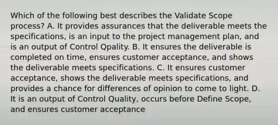 Which of the following best describes the Validate Scope process? A. It provides assurances that the deliverable meets the specifications, is an input to the project management plan, and is an output of Control Qpality. B. It ensures the deliverable is completed on time, ensures customer acceptance, and shows the deliverable meets specifications. C. It ensures customer acceptance, shows the deliverable meets specifications, and provides a chance for differences of opinion to come to light. D. It is an output of Control Quality, occurs before Define Scope, and ensures customer acceptance