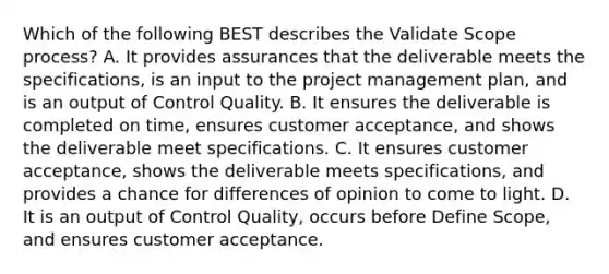 Which of the following BEST describes the Validate Scope process? A. It provides assurances that the deliverable meets the specifications, is an input to the project management plan, and is an output of Control Quality. B. It ensures the deliverable is completed on time, ensures customer acceptance, and shows the deliverable meet specifications. C. It ensures customer acceptance, shows the deliverable meets specifications, and provides a chance for differences of opinion to come to light. D. It is an output of Control Quality, occurs before Define Scope, and ensures customer acceptance.