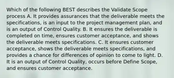 Which of the following BEST describes the Validate Scope process A. It provides assurances that the deliverable meets the specifications, is an input to the project management plan, and is an output of Control Quality. B. It ensures the deliverable is completed on time, ensures customer acceptance, and shows the deliverable meets specifications. C. It ensures customer acceptance, shows the deliverable meets specifications, and provides a chance for differences of opinion to come to light. D. It is an output of Control Quality, occurs before Define Scope, and ensures customer acceptance.