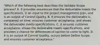 "Which of the following best describes the Validate Scope process? A. It provides assurances that the deliverable meets the specifications, is an input to the project management plan, and is an output of Control Qµality. B. It ensures the deliverable is completed on time, ensures customer acceptance, and shows the deliverable meets specifications. C. It ensures customer acceptance, shows the deliverable meets specifications, and provides a chance for differences of opinion to come to light. D. It is an output of Control Quality, occurs before Define Scope, and ensures customer acceptance."