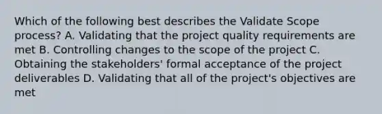 Which of the following best describes the Validate Scope process? A. Validating that the project quality requirements are met B. Controlling changes to the scope of the project C. Obtaining the stakeholders' formal acceptance of the project deliverables D. Validating that all of the project's objectives are met