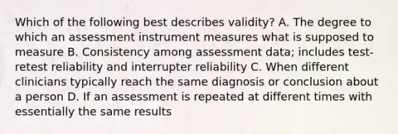 Which of the following best describes validity? A. The degree to which an assessment instrument measures what is supposed to measure B. Consistency among assessment data; includes test-retest reliability and interrupter reliability C. When different clinicians typically reach the same diagnosis or conclusion about a person D. If an assessment is repeated at different times with essentially the same results