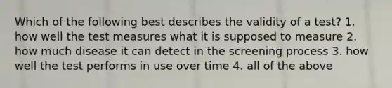 Which of the following best describes the validity of a test? 1. how well the test measures what it is supposed to measure 2. how much disease it can detect in the screening process 3. how well the test performs in use over time 4. all of the above