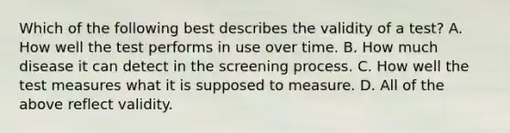 Which of the following best describes the validity of a test? A. How well the test performs in use over time. B. How much disease it can detect in the screening process. C. How well the test measures what it is supposed to measure. D. All of the above reflect validity.