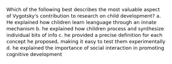 Which of the following best describes the most valuable aspect of Vygotsky's contribution to research on child development? a. He explained how children learn leanguage through an innate mechanism b. he explained how children process and synthesize individual bits of info c. he provided a precise definition for each concept he proposed, making it easy to test them experimentally d. he explained the importance of social interaction in promoting cognitive development