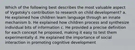 Which of the following best describes the most valuable aspect of Vygotsky's contribution to research on child development? a. He explained how children learn language through an innate mechanism b. He explained how children process and synthesize individual bits of information c. He provided a precise definition for each concept he proposed, making it easy to test them experimentally d. He explained the importance of social interaction in promoting cognitive development