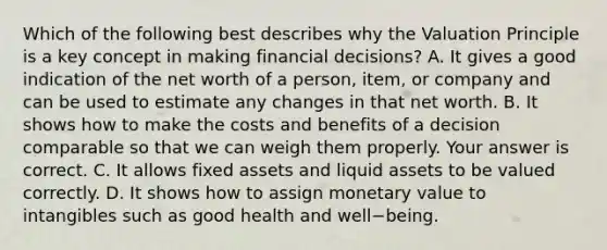 Which of the following best describes why the Valuation Principle is a key concept in making financial​ decisions? A. It gives a good indication of the net worth of a​ person, item, or company and can be used to estimate any changes in that net worth. B. It shows how to make the costs and benefits of a decision comparable so that we can weigh them properly. Your answer is correct. C. It allows fixed assets and liquid assets to be valued correctly. D. It shows how to assign monetary value to intangibles such as good health and well−being.