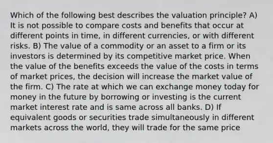 Which of the following best describes the valuation principle? A) It is not possible to compare costs and benefits that occur at different points in time, in different currencies, or with different risks. B) The value of a commodity or an asset to a firm or its investors is determined by its competitive market price. When the value of the benefits exceeds the value of the costs in terms of market prices, the decision will increase the market value of the firm. C) The rate at which we can exchange money today for money in the future by borrowing or investing is the current market interest rate and is same across all banks. D) If equivalent goods or securities trade simultaneously in different markets across the world, they will trade for the same price