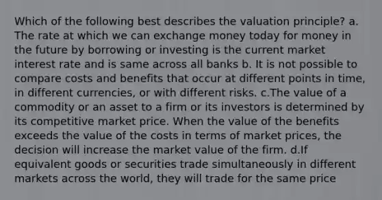 Which of the following best describes the valuation principle? a. The rate at which we can exchange money today for money in the future by borrowing or investing is the current market interest rate and is same across all banks b. It is not possible to compare costs and benefits that occur at different points in time, in different currencies, or with different risks. c.The value of a commodity or an asset to a firm or its investors is determined by its competitive market price. When the value of the benefits exceeds the value of the costs in terms of market prices, the decision will increase the market value of the firm. d.If equivalent goods or securities trade simultaneously in different markets across the world, they will trade for the same price