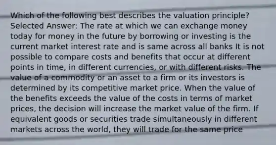 Which of the following best describes the valuation principle? Selected Answer: The rate at which we can exchange money today for money in the future by borrowing or investing is the current market interest rate and is same across all banks It is not possible to compare costs and benefits that occur at different points in time, in different currencies, or with different risks. The value of a commodity or an asset to a firm or its investors is determined by its competitive market price. When the value of the benefits exceeds the value of the costs in terms of market prices, the decision will increase the market value of the firm. If equivalent goods or securities trade simultaneously in different markets across the world, they will trade for the same price