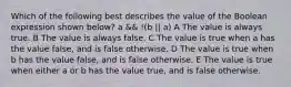 Which of the following best describes the value of the Boolean expression shown below? a && !(b || a) A The value is always true. B The value is always false. C The value is true when a has the value false, and is false otherwise. D The value is true when b has the value false, and is false otherwise. E The value is true when either a or b has the value true, and is false otherwise.