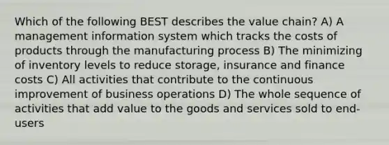 Which of the following BEST describes the value chain? A) A management information system which tracks the costs of products through the manufacturing process B) The minimizing of inventory levels to reduce storage, insurance and finance costs C) All activities that contribute to the continuous improvement of business operations D) The whole sequence of activities that add value to the goods and services sold to end-users