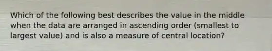 Which of the following best describes the value in the middle when the data are arranged in <a href='https://www.questionai.com/knowledge/kIw6cQ26Is-ascending-order' class='anchor-knowledge'>ascending order</a> (smallest to largest value) and is also a measure of central location?