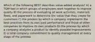 Which of the following BEST describes value-added analysis? A) a TQM tool in which groups of employees work together to improve quality B) the process of evaluating all work activities, materials flows, and paperwork to determine the value that they create for customers C) the process by which a company implements the best practices from its own past performance and those of other companies to improve its own products D) the process by which a company analyzes a product to identify possible improvements E) a total company commitment to quality management at every stage of the process