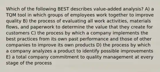 Which of the following BEST describes value-added analysis? A) a TQM tool in which groups of employees work together to improve quality B) the process of evaluating all work activities, materials flows, and paperwork to determine the value that they create for customers C) the process by which a company implements the best practices from its own past performance and those of other companies to improve its own products D) the process by which a company analyzes a product to identify possible improvements E) a total company commitment to quality management at every stage of the process