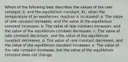 Which of the following best describes the values of the rate constant, k, and the equilibrium constant, Kc, when the temperature of an exothermic reaction is increased? a. The value of rate constant increases, and the value of the equilibrium constant increases. b. The value of rate constant increases, and the value of the equilibrium constant decreases. c. The value of rate constant decreases, and the value of the equilibrium constant decreases. d. The value of rate constant decreases, and the value of the equilibrium constant increases. e. The value of the rate constant increases, but the value of the equilibrium constant does not change.