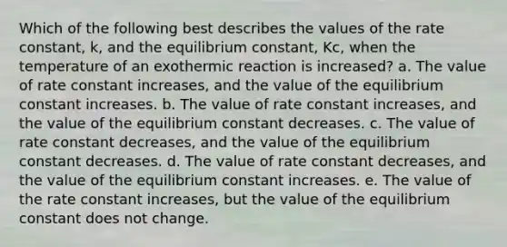 Which of the following best describes the values of the rate constant, k, and the equilibrium constant, Kc, when the temperature of an exothermic reaction is increased? a. The value of rate constant increases, and the value of the equilibrium constant increases. b. The value of rate constant increases, and the value of the equilibrium constant decreases. c. The value of rate constant decreases, and the value of the equilibrium constant decreases. d. The value of rate constant decreases, and the value of the equilibrium constant increases. e. The value of the rate constant increases, but the value of the equilibrium constant does not change.