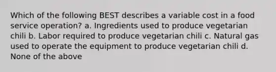 Which of the following BEST describes a variable cost in a food service operation? a. Ingredients used to produce vegetarian chili b. Labor required to produce vegetarian chili c. Natural gas used to operate the equipment to produce vegetarian chili d. None of the above