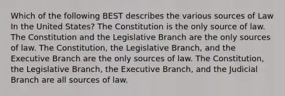 Which of the following BEST describes the various sources of Law In the United States? The Constitution is the only source of law. The Constitution and the Legislative Branch are the only sources of law. The Constitution, the Legislative Branch, and the Executive Branch are the only sources of law. The Constitution, the Legislative Branch, the Executive Branch, and the Judicial Branch are all sources of law.