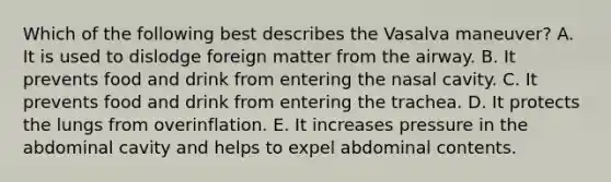 Which of the following best describes the Vasalva maneuver? A. It is used to dislodge foreign matter from the airway. B. It prevents food and drink from entering the nasal cavity. C. It prevents food and drink from entering the trachea. D. It protects the lungs from overinflation. E. It increases pressure in the abdominal cavity and helps to expel abdominal contents.
