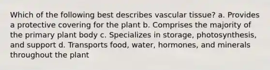 Which of the following best describes vascular tissue? a. Provides a protective covering for the plant b. Comprises the majority of the primary plant body c. Specializes in storage, photosynthesis, and support d. Transports food, water, hormones, and minerals throughout the plant