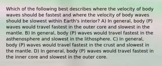 Which of the following best describes where the velocity of body waves should be fastest and where the velocity of body waves should be slowest within Earth's interior? A) In general, body (P) waves would travel fastest in the outer core and slowest in the mantle. B) In general, body (P) waves would travel fastest in the asthenosphere and slowest in the lithosphere. C) In general, body (P) waves would travel fastest in the crust and slowest in the mantle. D) In general, body (P) waves would travel fastest in the inner core and slowest in the outer core.