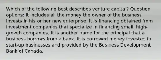 Which of the following best describes venture capital? Question options: It includes all the money the owner of the business invests in his or her new enterprise. It is financing obtained from investment companies that specialize in financing small, high-growth companies. It is another name for the principal that a business borrows from a bank. It is borrowed money invested in start-up businesses and provided by the Business Development Bank of Canada.