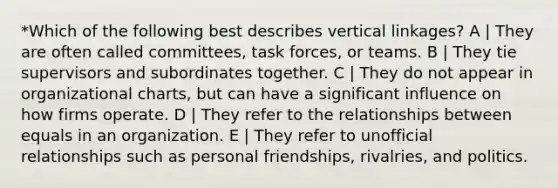 *Which of the following best describes vertical linkages? A | They are often called committees, task forces, or teams. B | They tie supervisors and subordinates together. C | They do not appear in organizational charts, but can have a significant influence on how firms operate. D | They refer to the relationships between equals in an organization. E | They refer to unofficial relationships such as personal friendships, rivalries, and politics.