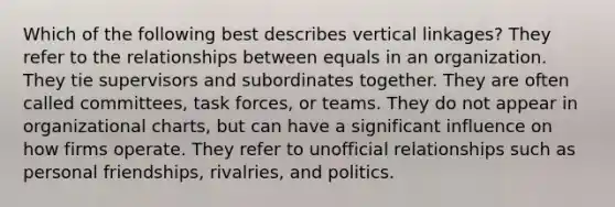 Which of the following best describes vertical linkages? They refer to the relationships between equals in an organization. They tie supervisors and subordinates together. They are often called committees, task forces, or teams. They do not appear in organizational charts, but can have a significant influence on how firms operate. They refer to unofficial relationships such as personal friendships, rivalries, and politics.