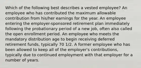 Which of the following best describes a vested employee? An employee who has contributed the maximum allowable contribution from his/her earnings for the year. An employee entering the employer-sponsored retirement plan immediately following the probationary period of a new job, often also called the open enrollment period. An employee who meets the mandatory distribution age to begin receiving deferred retirement funds, typically 70 1/2. A former employee who has been allowed to keep all of the employer's contributions, typically due to continued employment with that employer for a number of years.