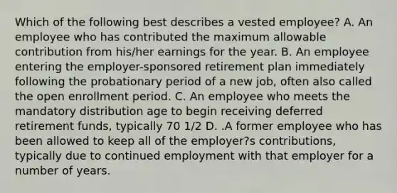 Which of the following best describes a vested employee? A. An employee who has contributed the maximum allowable contribution from his/her earnings for the year. B. An employee entering the employer-sponsored retirement plan immediately following the probationary period of a new job, often also called the open enrollment period. C. An employee who meets the mandatory distribution age to begin receiving deferred retirement funds, typically 70 1/2 D. .A former employee who has been allowed to keep all of the employer?s contributions, typically due to continued employment with that employer for a number of years.